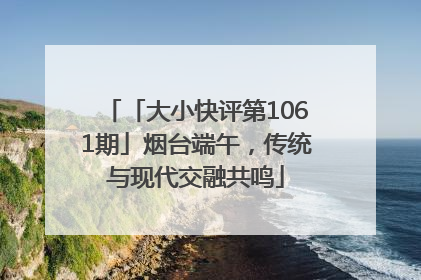 「大小快评第1061期」烟台端午，传统与现代交融共鸣