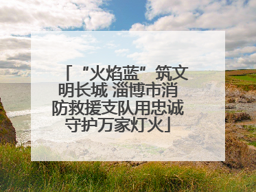 “火焰蓝”筑文明长城 淄博市消防救援支队用忠诚守护万家灯火