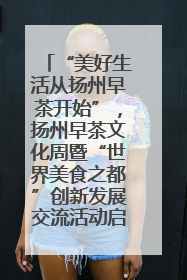 “美好生活从扬州早茶开始”，扬州早茶文化周暨“世界美食之都”创新发展交流活动启幕