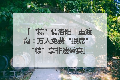 “粽”情洛阳丨重渡沟：万人免费“搂席” “粽”享非遗盛宴