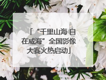“千里山海 自在威海”全国影像大赛火热启动