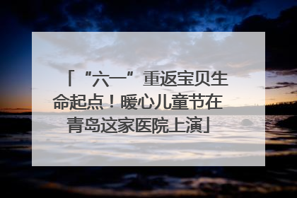 “六一”重返宝贝生命起点！暖心儿童节在青岛这家医院上演