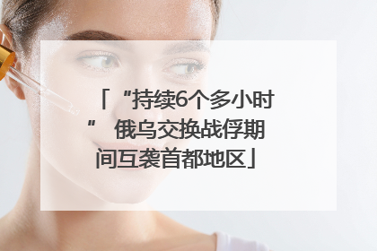“持续6个多小时” 俄乌交换战俘期间互袭首都地区