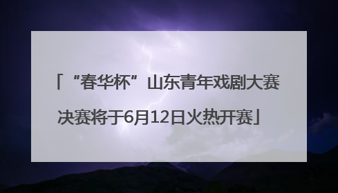 “春华杯”山东青年戏剧大赛决赛将于6月12日火热开赛