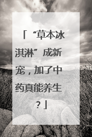 “草本冰淇淋”成新宠，加了中药真能养生？