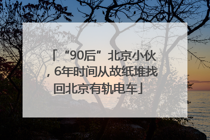 “90后”北京小伙，6年时间从故纸堆找回北京有轨电车