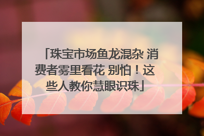 珠宝市场鱼龙混杂 消费者雾里看花 别怕！这些人教你慧眼识珠