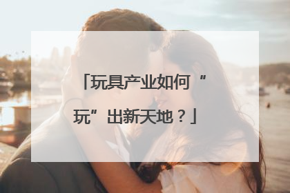 玩具产业如何“玩”出新天地？