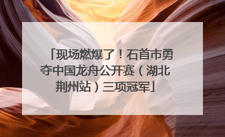 现场燃爆了！石首市勇夺中国龙舟公开赛（湖北荆州站）三项冠军