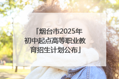 烟台市2025年初中起点高等职业教育招生计划公布