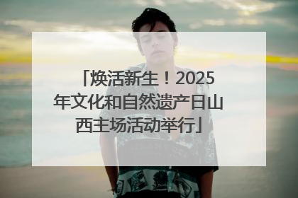 焕活新生！2025年文化和自然遗产日山西主场活动举行
