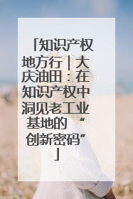 知识产权地方行｜大庆油田：在知识产权中洞见老工业基地的 “创新密码”