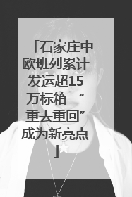 石家庄中欧班列累计发运超15万标箱 “重去重回”成为新亮点