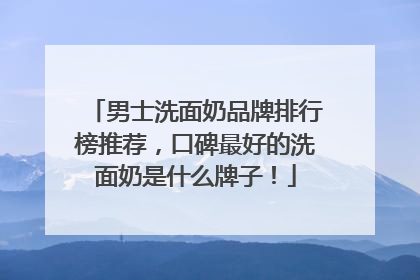 男士洗面奶品牌排行榜推荐，口碑最好的洗面奶是什么牌子！