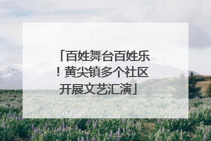 百姓舞台百姓乐！黄尖镇多个社区开展文艺汇演