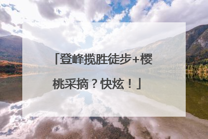 登峰揽胜徒步+樱桃采摘？快炫！