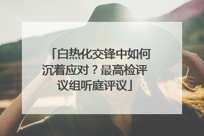 白热化交锋中如何沉着应对？最高检评议组听庭评议