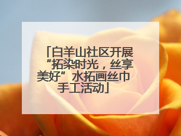 白羊山社区开展“拓染时光，丝享美好”水拓画丝巾手工活动