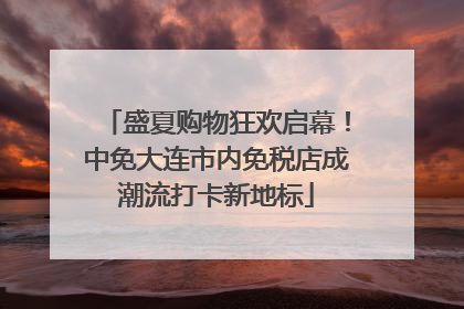 盛夏购物狂欢启幕！中免大连市内免税店成潮流打卡新地标