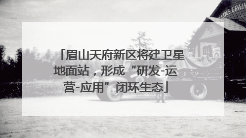 眉山天府新区将建卫星地面站，形成“研发-运营-应用”闭环生态