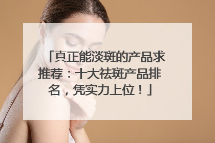 真正能淡斑的产品求推荐：十大祛斑产品排名，凭实力上位！