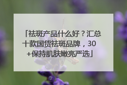 祛斑产品什么好？汇总十款国货祛斑品牌，30+保持肌肤嫩亮严选