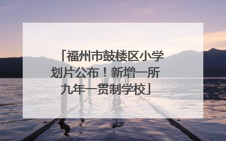 福州市鼓楼区小学划片公布！新增一所九年一贯制学校