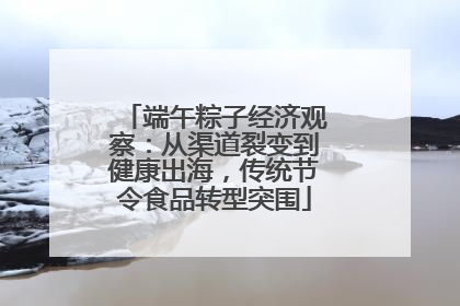 端午粽子经济观察：从渠道裂变到健康出海，传统节令食品转型突围