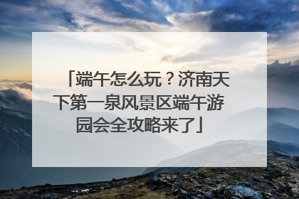端午怎么玩？济南天下第一泉风景区端午游园会全攻略来了