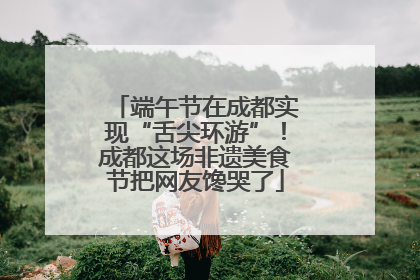 端午节在成都实现“舌尖环游”！成都这场非遗美食节把网友馋哭了