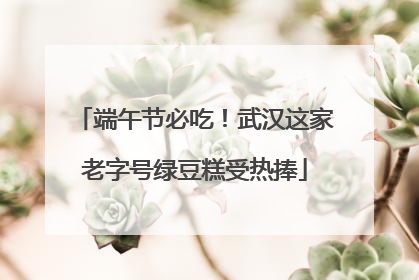 端午节必吃！武汉这家老字号绿豆糕受热捧