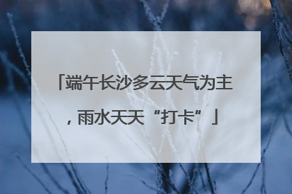 端午长沙多云天气为主，雨水天天“打卡”