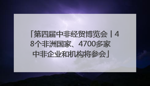 第四届中非经贸博览会丨48个非洲国家、4700多家中非企业和机构将参会