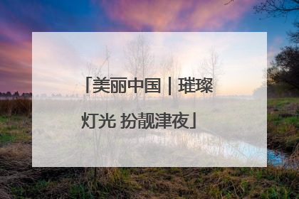 美丽中国｜璀璨灯光 扮靓津夜