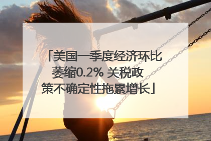 美国一季度经济环比萎缩0.2% 关税政策不确定性拖累增长
