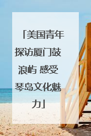 美国青年探访厦门鼓浪屿 感受琴岛文化魅力