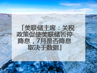 美联储主席：关税政策促使美联储暂停降息，7月是否降息取决于数据