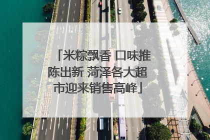 米粽飘香 口味推陈出新 菏泽各大超市迎来销售高峰