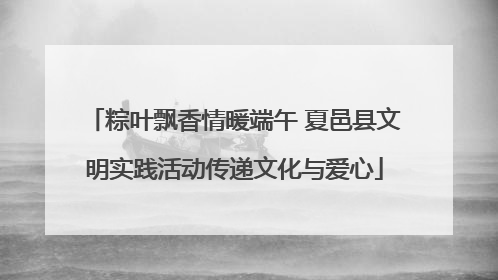 粽叶飘香情暖端午 夏邑县文明实践活动传递文化与爱心