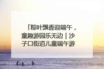 粽叶飘香迎端午，童趣游园乐无边｜沙子口街道儿童端午游园活动圆满落幕