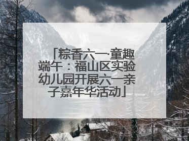 粽香六一·童趣端午：福山区实验幼儿园开展六一亲子嘉年华活动