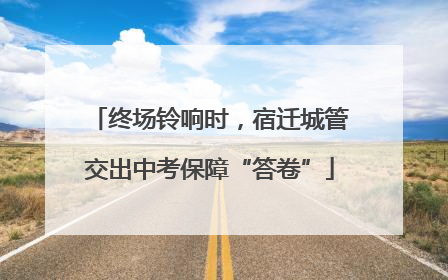 终场铃响时，宿迁城管交出中考保障“答卷”