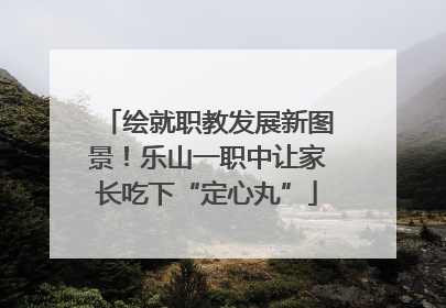 绘就职教发展新图景！乐山一职中让家长吃下“定心丸”