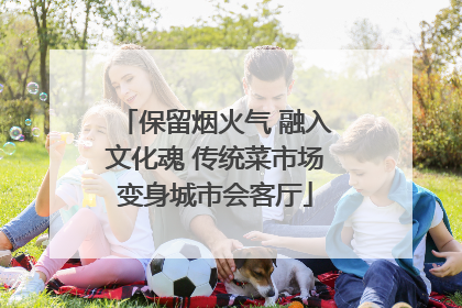 保留烟火气 融入文化魂 传统菜市场变身城市会客厅