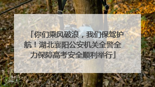 你们乘风破浪，我们保驾护航！湖北襄阳公安机关全警全力保障高考安全顺利举行