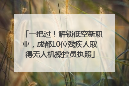 一把过！解锁低空新职业，成都10位残疾人取得无人机操控员执照