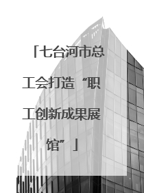 七台河市总工会打造“职工创新成果展馆”
