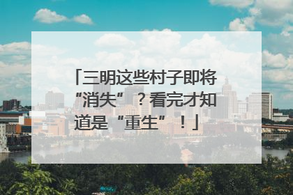 三明这些村子即将“消失”？看完才知道是“重生”！