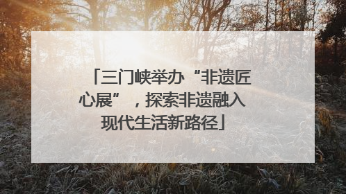 三门峡举办“非遗匠心展”，探索非遗融入现代生活新路径