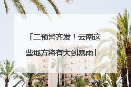 三预警齐发！云南这些地方将有大到暴雨